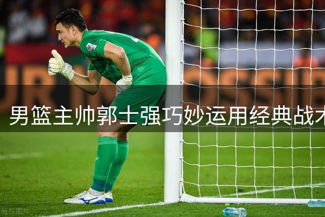 男篮主帅郭士强巧妙运用经典战术助杨瀚森快速得分